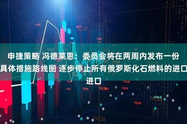申捷策略 冯德莱恩：委员会将在两周内发布一份具体措施路线图 逐步停止所有俄罗斯化石燃料的进口
