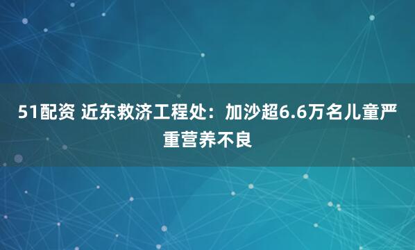 51配资 近东救济工程处：加沙超6.6万名儿童严重营养不良