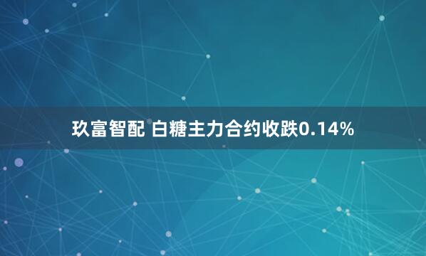 玖富智配 白糖主力合约收跌0.14%