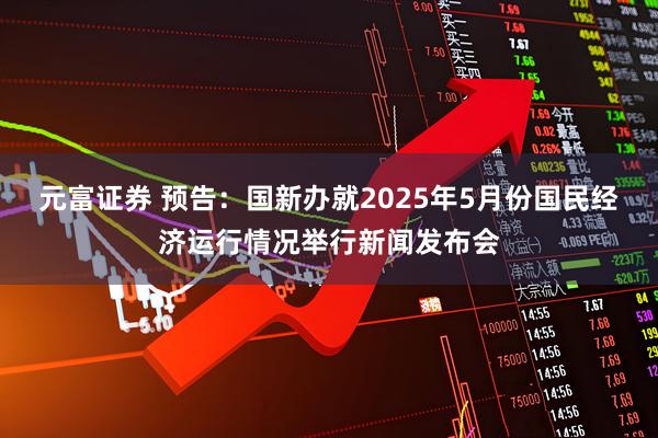 元富证券 预告：国新办就2025年5月份国民经济运行情况举行新闻发布会