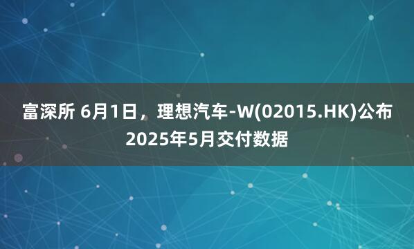 富深所 6月1日,理想汽车-W(02015.HK)公布2025年5月交付数据