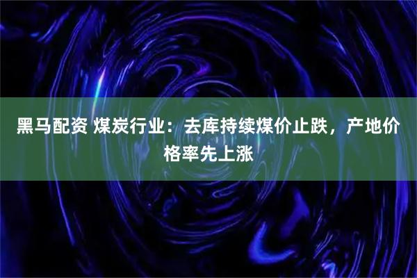 黑马配资 煤炭行业：去库持续煤价止跌，产地价格率先上涨