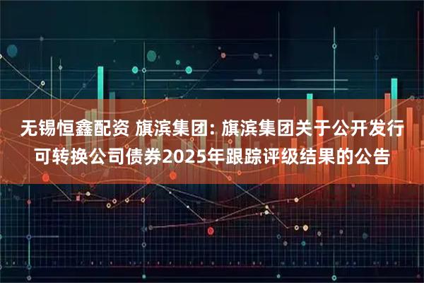 无锡恒鑫配资 旗滨集团: 旗滨集团关于公开发行可转换公司债券2025年跟踪评级结果的公告