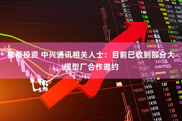 柳荷投资 中兴通讯相关人士：目前已收到部分大模型厂合作邀约