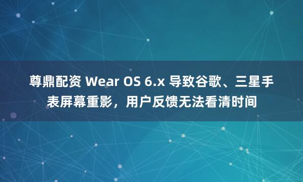 尊鼎配资 Wear OS 6.x 导致谷歌、三星手表屏幕重影，用户反馈无法看清时间