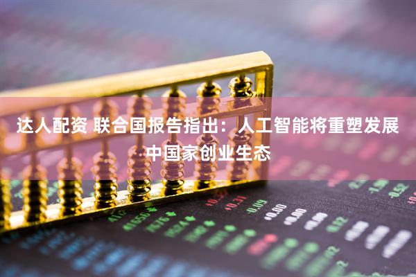 达人配资 联合国报告指出：人工智能将重塑发展中国家创业生态