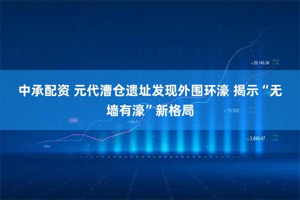 中承配资 元代漕仓遗址发现外围环濠 揭示“无墙有濠”新格局