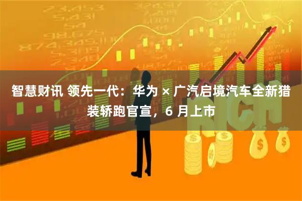 智慧财讯 领先一代：华为 × 广汽启境汽车全新猎装轿跑官宣，6 月上市