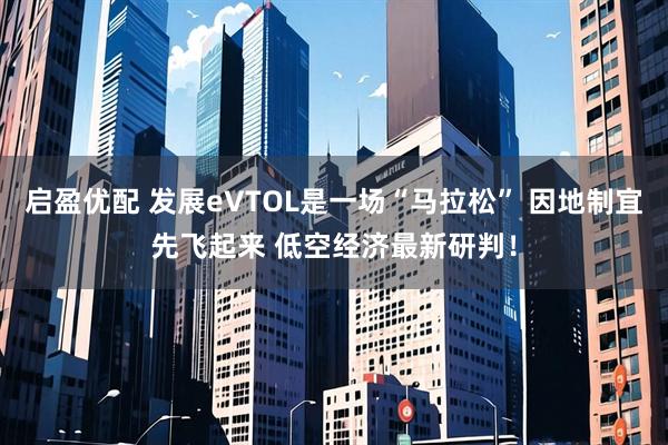 启盈优配 发展eVTOL是一场“马拉松” 因地制宜先飞起来 低空经济最新研判！