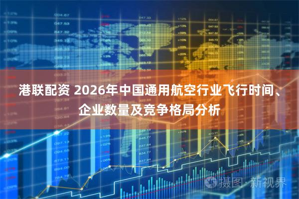 港联配资 2026年中国通用航空行业飞行时间、企业数量及竞争格局分析