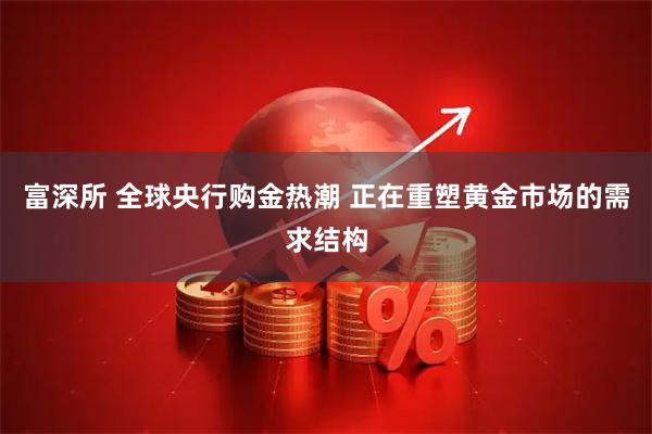 富深所 全球央行购金热潮 正在重塑黄金市场的需求结构
