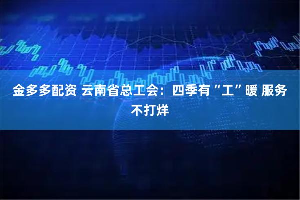 金多多配资 云南省总工会：四季有“工”暖 服务不打烊