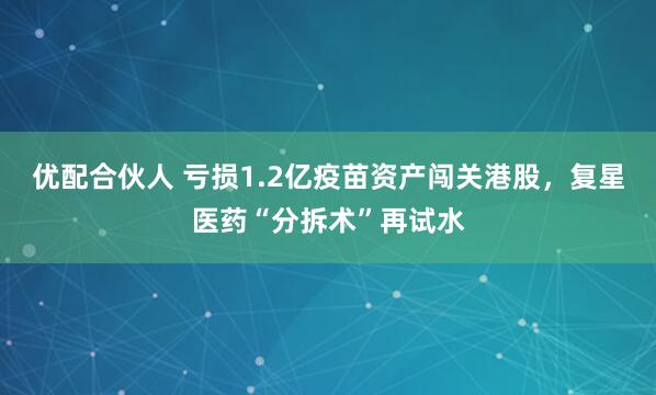 优配合伙人 亏损1.2亿疫苗资产闯关港股，复星医药“分拆术”再试水