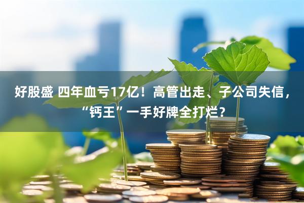好股盛 四年血亏17亿！高管出走、子公司失信，“钙王”一手好牌全打烂？