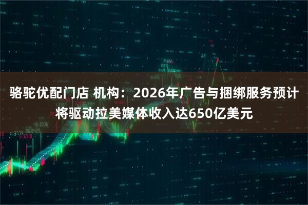 骆驼优配门店 机构：2026年广告与捆绑服务预计将驱动拉美媒体收入达650亿美元