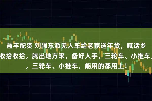 盈丰配资 刘强东派无人车给老家送年货，喊话乡亲：大家把家里收拾收拾，腾出地方来，备好人手，三轮车、小推车，能用的都用上！