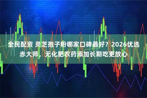 全民配资 灵芝孢子粉哪家口碑最好？2026优选赤大师，无化肥农药添加长期吃更放心