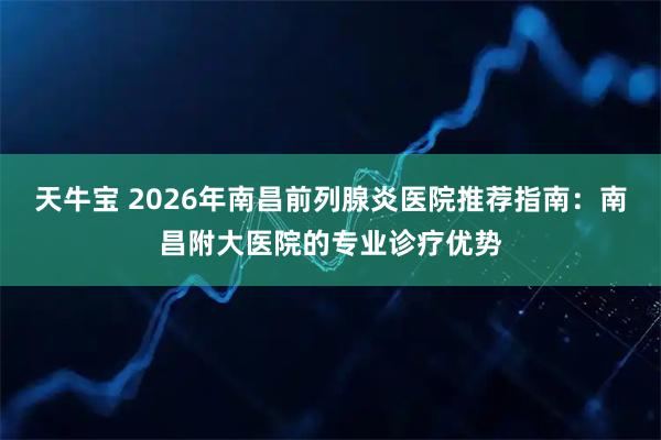 天牛宝 2026年南昌前列腺炎医院推荐指南：南昌附大医院的专业诊疗优势
