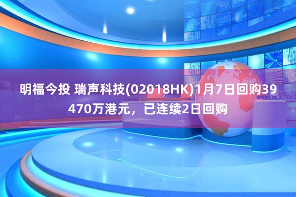 明福今投 瑞声科技(02018HK)1月7日回购39470万港元，已连续2日回购