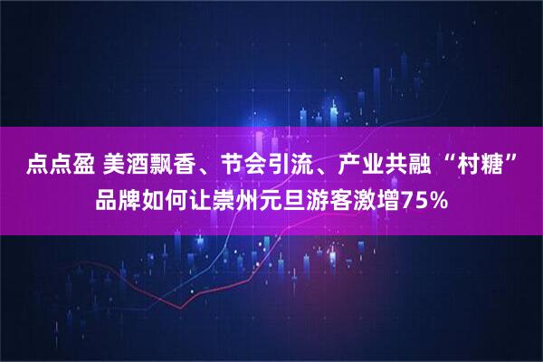 点点盈 美酒飘香、节会引流、产业共融 “村糖”品牌如何让崇州元旦游客激增75%