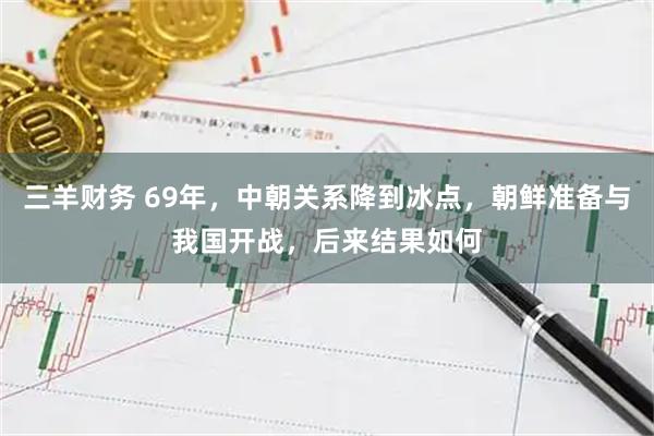 三羊财务 69年，中朝关系降到冰点，朝鲜准备与我国开战，后来结果如何