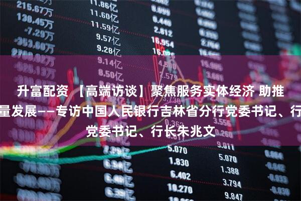 升富配资 【高端访谈】聚焦服务实体经济 助推吉林高质量发展——专访中国人民银行吉林省分行党委书记、行长朱兆文