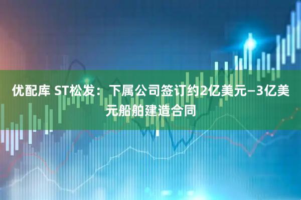 优配库 ST松发：下属公司签订约2亿美元—3亿美元船舶建造合同