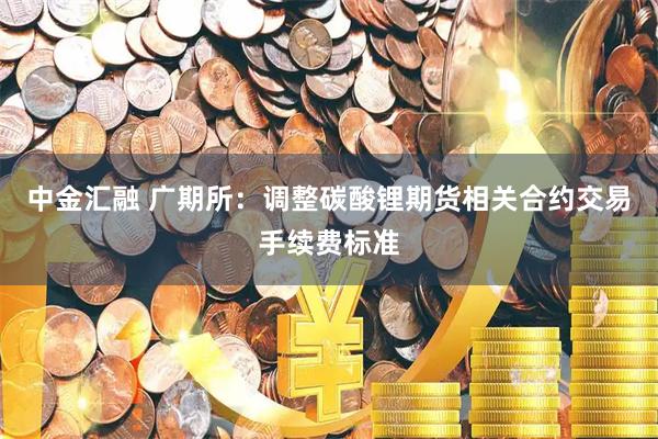 中金汇融 广期所：调整碳酸锂期货相关合约交易手续费标准