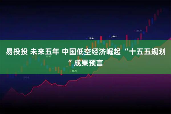 易投投 未来五年 中国低空经济崛起 “十五五规划”成果预言